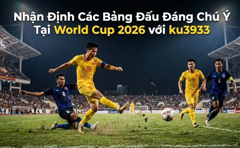 Nhận Định Các Bảng Đấu Đáng Chú Ý Tại World Cup 2026